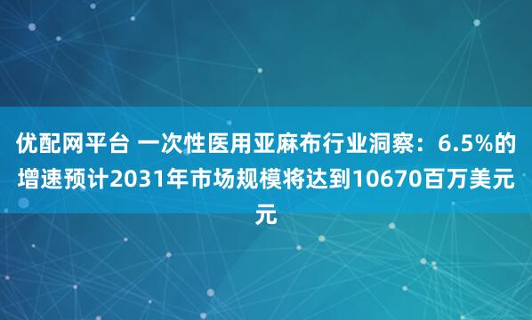 优配网平台 一次性医用亚麻布行业洞察：6.5%的增速预计2031年市场规模将达到10670百万美元