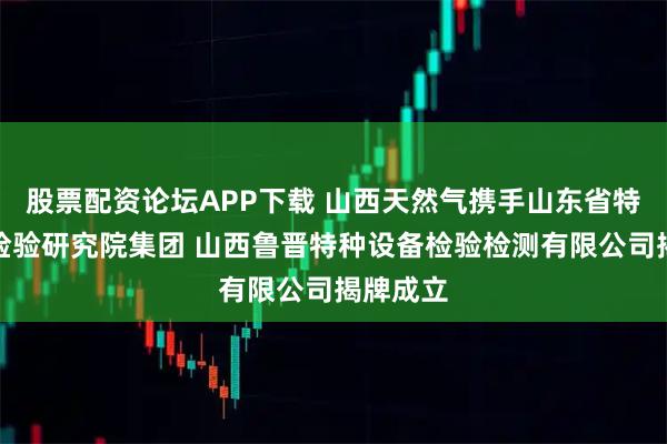 股票配资论坛APP下载 山西天然气携手山东省特种设备检验研究院集团 山西鲁晋特种设备检验检测有限公司揭牌成立