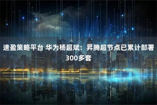 速盈策略平台 华为杨超斌：昇腾超节点已累计部署300多套