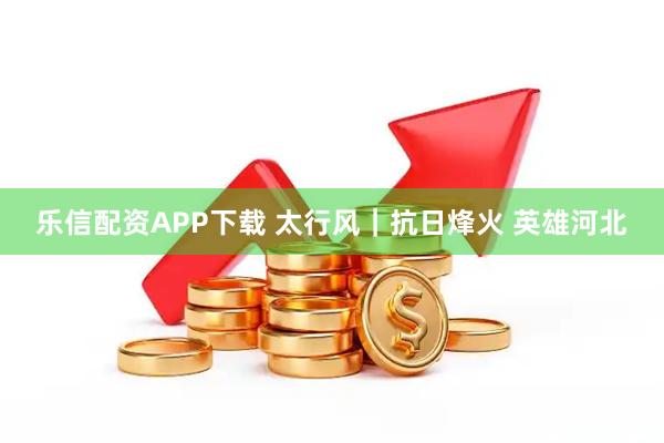 乐信配资APP下载 太行风｜抗日烽火 英雄河北