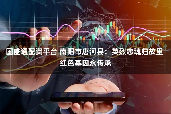 国盛通配资平台 南阳市唐河县：英烈忠魂归故里 红色基因永传承