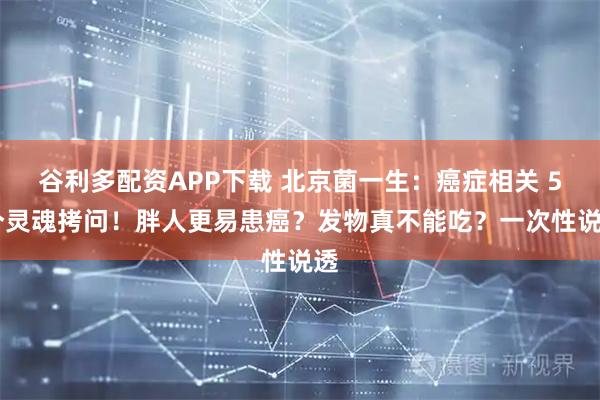 谷利多配资APP下载 北京菌一生：癌症相关 5 个灵魂拷问！胖人更易患癌？发物真不能吃？一次性说透