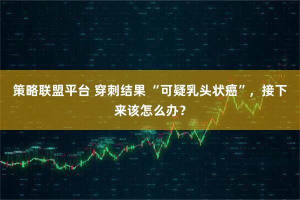 策略联盟平台 穿刺结果 “可疑乳头状癌”，接下来该怎么办？