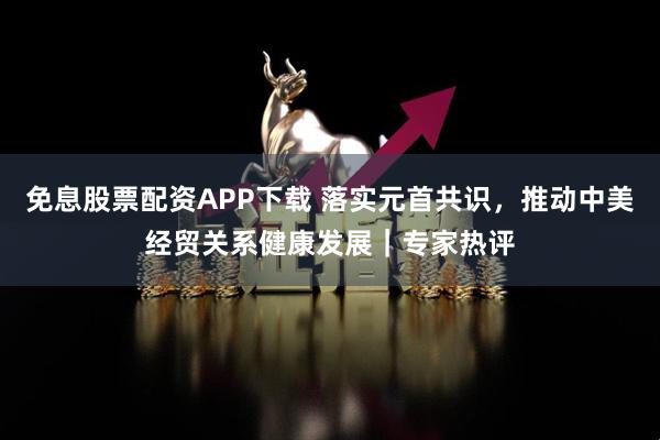 免息股票配资APP下载 落实元首共识，推动中美经贸关系健康发展｜专家热评