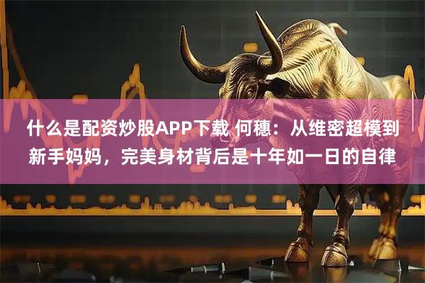 什么是配资炒股APP下载 何穗：从维密超模到新手妈妈，完美身材背后是十年如一日的自律