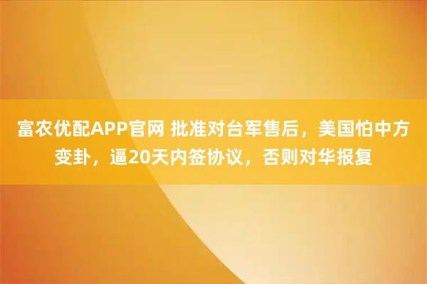 富农优配APP官网 批准对台军售后,美国怕中方变卦,逼20天内签协议,否则对华报复
