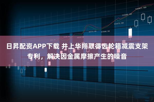 日昇配资APP下载 井上华翔取得齿轮箱减震支架专利，解决因金属摩擦产生的噪音