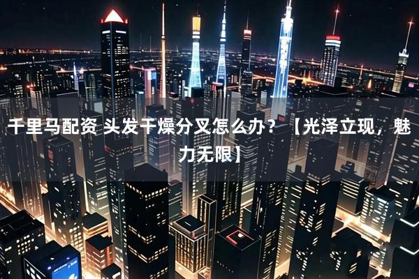千里马配资 头发干燥分叉怎么办？【光泽立现，魅力无限】
