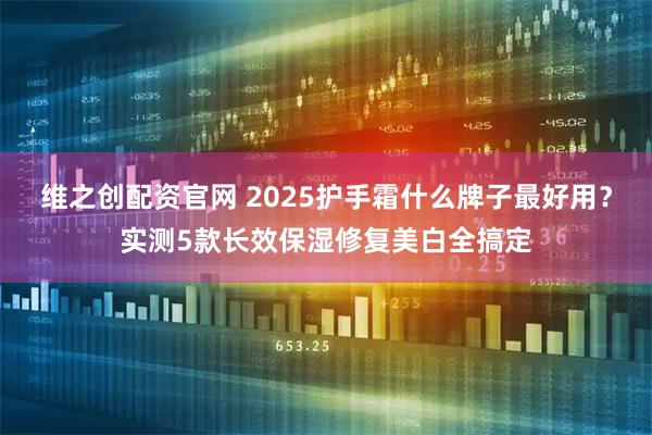 维之创配资官网 2025护手霜什么牌子最好用？实测5款长效保湿修复美白全搞定