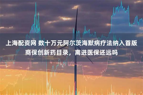 上海配资网 数十万元阿尔茨海默病疗法纳入首版商保创新药目录，离进医保还远吗