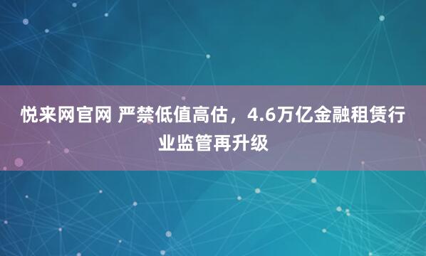悦来网官网 严禁低值高估,4.6万亿金融租赁行业监管再升级