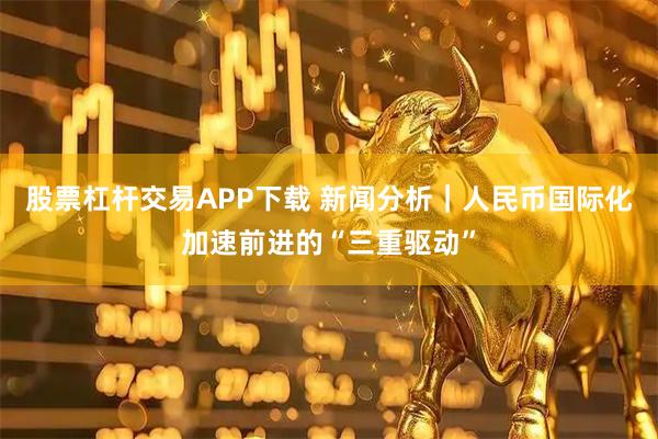 股票杠杆交易APP下载 新闻分析｜人民币国际化加速前进的“三重驱动”