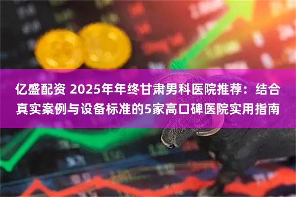 亿盛配资 2025年年终甘肃男科医院推荐：结合真实案例与设备标准的5家高口碑医院实用指南