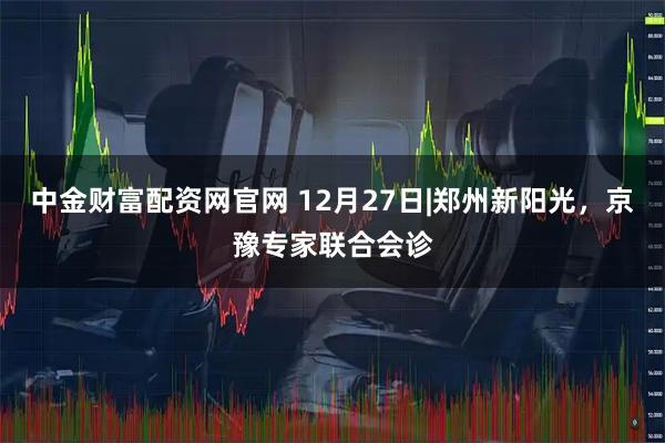 中金财富配资网官网 12月27日|郑州新阳光，京豫专家联合会诊