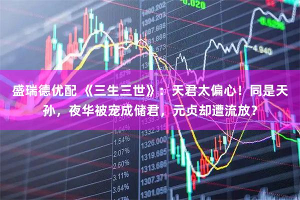 盛瑞德优配 《三生三世》：天君太偏心！同是天孙，夜华被宠成储君，元贞却遭流放？