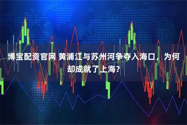 博宝配资官网 黄浦江与苏州河争夺入海口，为何却成就了上海？