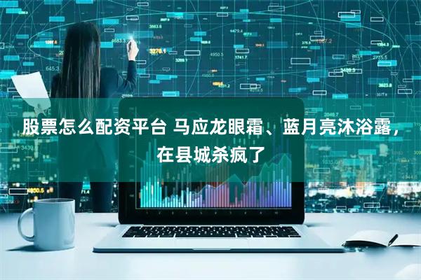 股票怎么配资平台 马应龙眼霜、蓝月亮沐浴露，在县城杀疯了