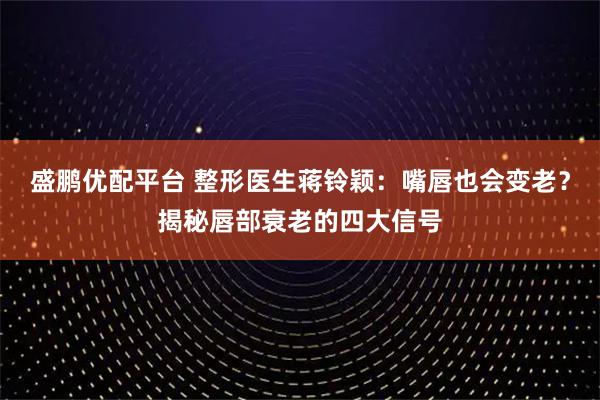 盛鹏优配平台 整形医生蒋铃颖：嘴唇也会变老？揭秘唇部衰老的四大信号