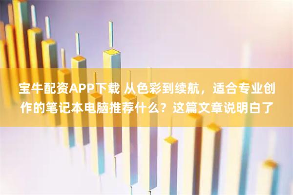 宝牛配资APP下载 从色彩到续航，适合专业创作的笔记本电脑推荐什么？这篇文章说明白了