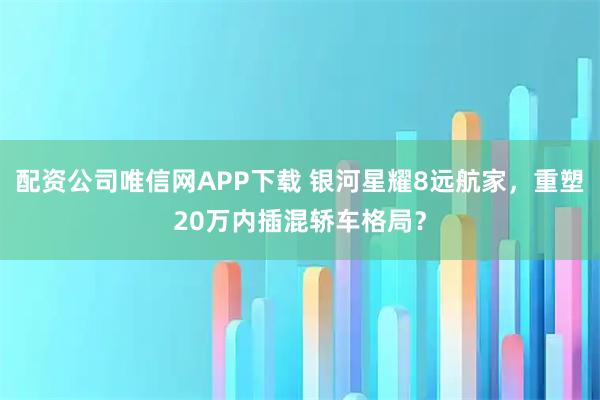 配资公司唯信网APP下载 银河星耀8远航家，重塑20万内插混轿车格局？