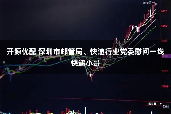 开源优配 深圳市邮管局、快递行业党委慰问一线快递小哥