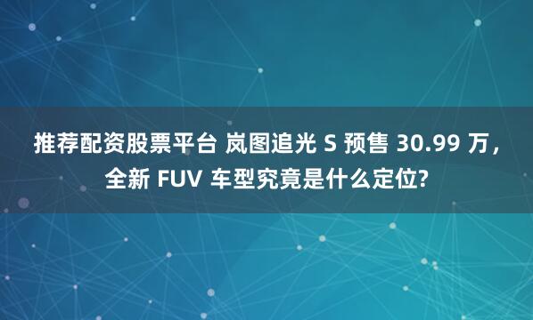 推荐配资股票平台 岚图追光 S 预售 30.99 万，全新 FUV 车型究竟是什么定位?