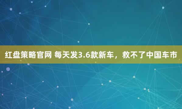 红盘策略官网 每天发3.6款新车，救不了中国车市