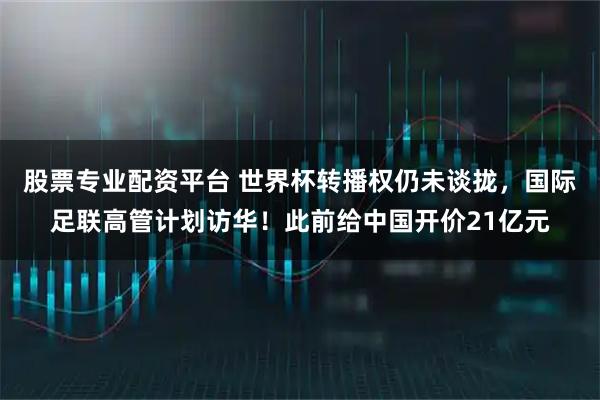 股票专业配资平台 世界杯转播权仍未谈拢，国际足联高管计划访华！此前给中国开价21亿元