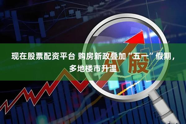 现在股票配资平台 购房新政叠加“五一”假期，多地楼市升温