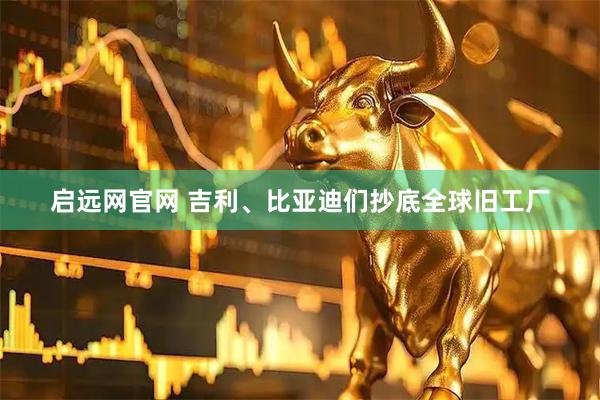 启远网官网 吉利、比亚迪们抄底全球旧工厂