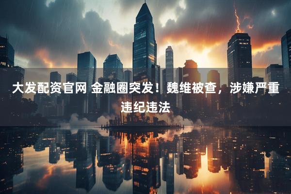 大发配资官网 金融圈突发！魏维被查，涉嫌严重违纪违法