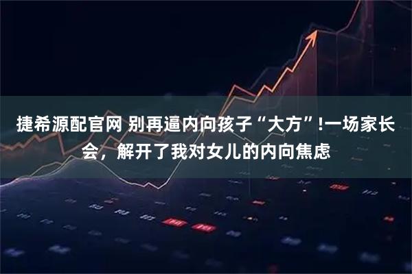 捷希源配官网 别再逼内向孩子“大方”!一场家长会，解开了我对女儿的内向焦虑