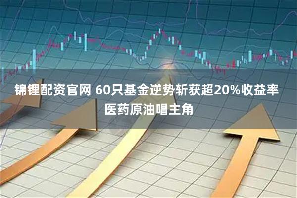 锦锂配资官网 60只基金逆势斩获超20%收益率 医药原油唱主角