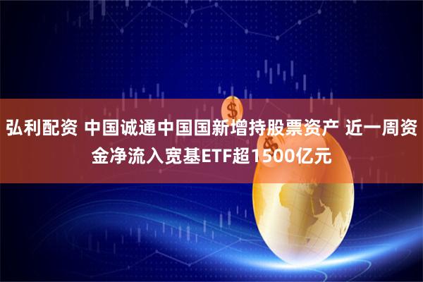 弘利配资 中国诚通中国国新增持股票资产 近一周资金净流入宽基ETF超1500亿元